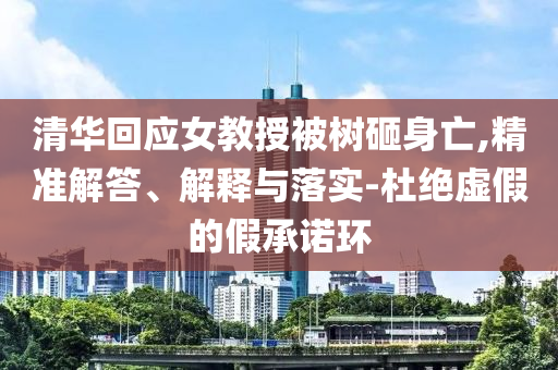清華回應(yīng)女教授被樹砸身亡,精準(zhǔn)解答、解釋與落實(shí)-杜絕虛假的假承諾環(huán)