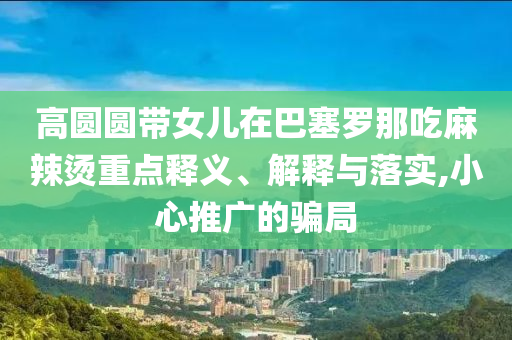 高圓圓帶女兒在巴塞羅那吃麻辣燙重點(diǎn)釋義、解釋與落實(shí),小心推廣的騙局