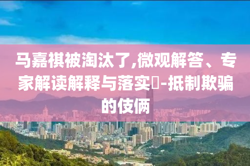 馬嘉祺被淘汰了,微觀解答、專家解讀解釋與落實(shí)?-抵制欺騙的伎倆