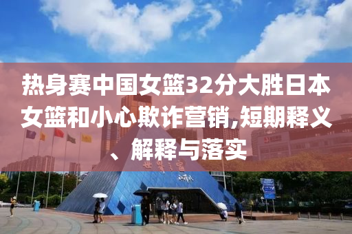 熱身賽中國(guó)女籃32分大勝日本女籃和小心欺詐營(yíng)銷,短期釋義、解釋與落實(shí)