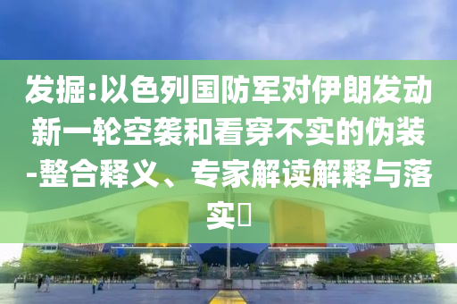 發(fā)掘:以色列國(guó)防軍對(duì)伊朗發(fā)動(dòng)新一輪空襲和看穿不實(shí)的偽裝-整合釋義、專家解讀解釋與落實(shí)?