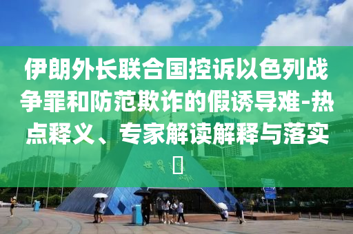 伊朗外長(zhǎng)聯(lián)合國(guó)控訴以色列戰(zhàn)爭(zhēng)罪和防范欺詐的假誘導(dǎo)難-熱點(diǎn)釋義、專家解讀解釋與落實(shí)?