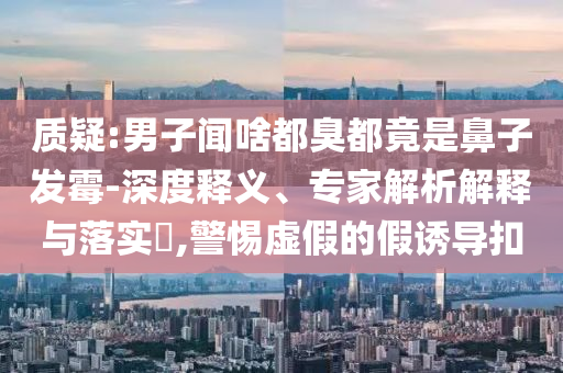 質(zhì)疑:男子聞啥都臭都竟是鼻子發(fā)霉-深度釋義、專家解析解釋與落實?,警惕虛假的假誘導(dǎo)扣
