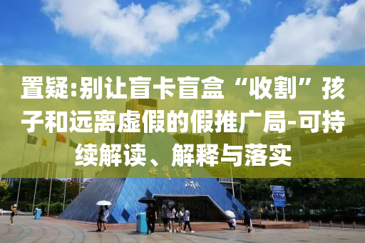 置疑:別讓盲卡盲盒“收割”孩子和遠(yuǎn)離虛假的假推廣局-可持續(xù)解讀、解釋與落實