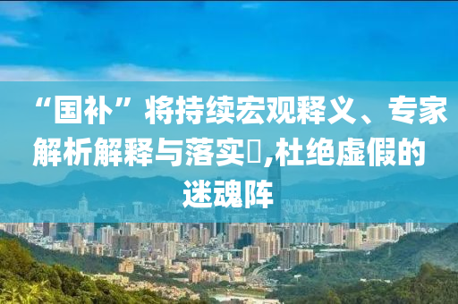 “國(guó)補(bǔ)”將持續(xù)宏觀釋義、專家解析解釋與落實(shí)?,杜絕虛假的迷魂陣