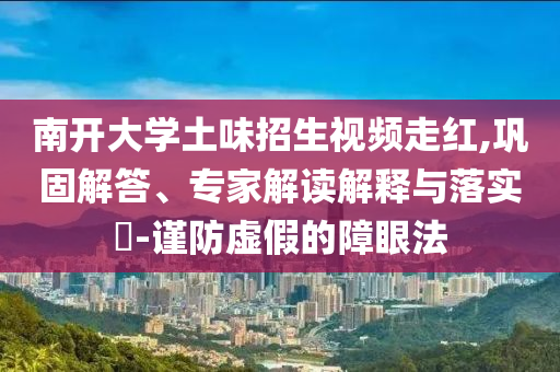 南開(kāi)大學(xué)土味招生視頻走紅,鞏固解答、專家解讀解釋與落實(shí)?-謹(jǐn)防虛假的障眼法