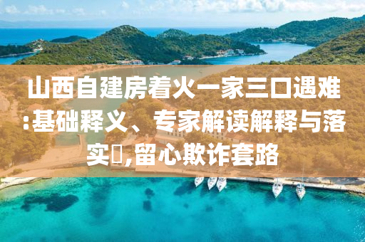 山西自建房著火一家三口遇難:基礎(chǔ)釋義、專家解讀解釋與落實(shí)?,留心欺詐套路