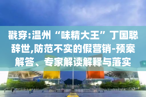 戳穿:溫州“味精大王”丁國聰辭世,防范不實(shí)的假營銷-預(yù)案解答、專家解讀解釋與落實(shí)