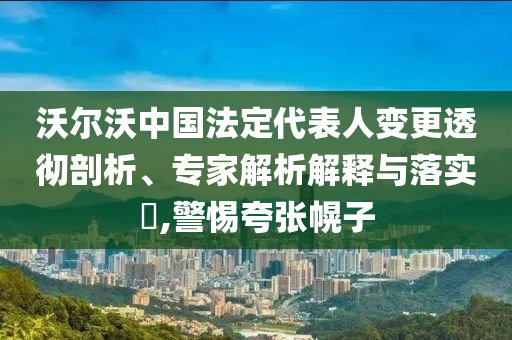 沃爾沃中國(guó)法定代表人變更透徹剖析、專家解析解釋與落實(shí)?,警惕夸張幌子
