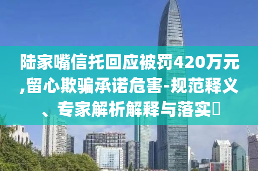 陸家嘴信托回應(yīng)被罰420萬元,留心欺騙承諾危害-規(guī)范釋義、專家解析解釋與落實(shí)?