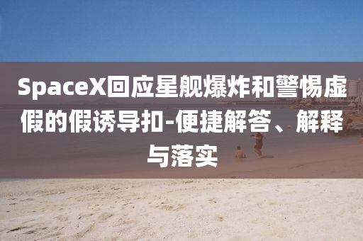 SpaceX回應(yīng)星艦爆炸和警惕虛假的假誘導(dǎo)扣-便捷解答、解釋與落實(shí)