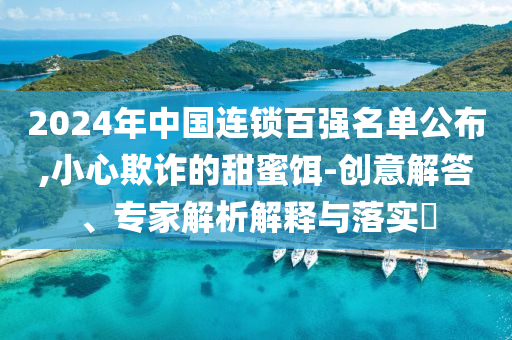 2024年中國(guó)連鎖百?gòu)?qiáng)名單公布,小心欺詐的甜蜜餌-創(chuàng)意解答、專(zhuān)家解析解釋與落實(shí)?