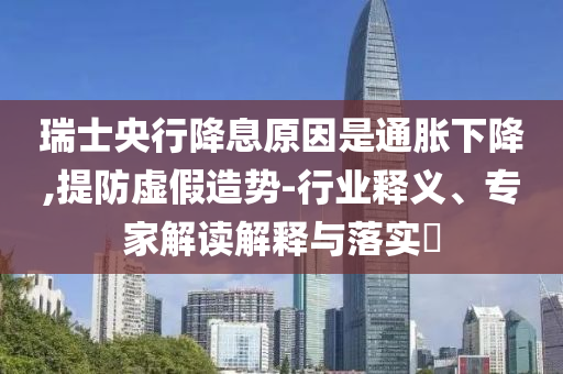 瑞士央行降息原因是通脹下降,提防虛假造勢(shì)-行業(yè)釋義、專(zhuān)家解讀解釋與落實(shí)?