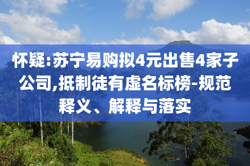 懷疑:蘇寧易購(gòu)擬4元出售4家子公司,抵制徒有虛名標(biāo)榜-規(guī)范釋義、解釋與落實(shí)
