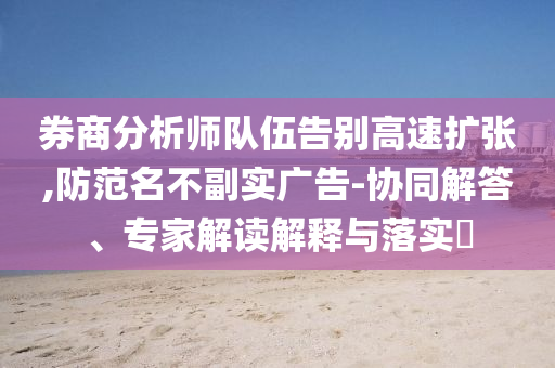 券商分析師隊伍告別高速擴張,防范名不副實廣告-協(xié)同解答、專家解讀解釋與落實?