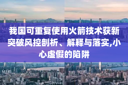我國可重復(fù)使用火箭技術(shù)獲新突破風(fēng)控剖析、解釋與落實(shí),小心虛假的陷阱