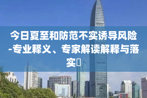 今日夏至和防范不實誘導(dǎo)風(fēng)險-專業(yè)釋義、專家解讀解釋與落實?