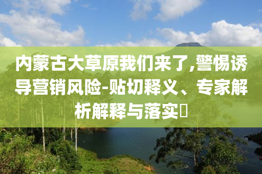 內(nèi)蒙古大草原我們來了,警惕誘導(dǎo)營銷風(fēng)險-貼切釋義、專家解析解釋與落實?