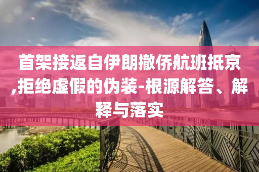 首架接返自伊朗撤僑航班抵京,拒絕虛假的偽裝-根源解答、解釋與落實