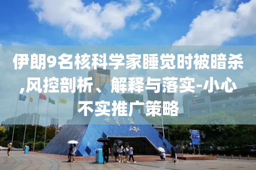 伊朗9名核科學(xué)家睡覺時被暗殺,風(fēng)控剖析、解釋與落實-小心不實推廣策略