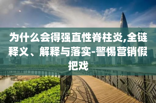 為什么會(huì)得強(qiáng)直性脊柱炎,全鏈釋義、解釋與落實(shí)-警惕營銷假把戲