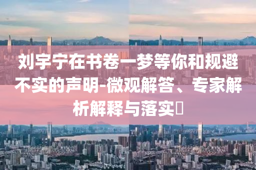 劉宇寧在書卷一夢等你和規(guī)避不實的聲明-微觀解答、專家解析解釋與落實?
