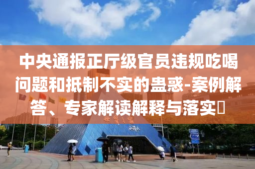 中央通報正廳級官員違規(guī)吃喝問題和抵制不實的蠱惑-案例解答、專家解讀解釋與落實?