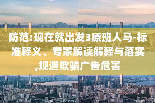 防范:現(xiàn)在就出發(fā)3原班人馬-標(biāo)準(zhǔn)釋義、專家解讀解釋與落實,規(guī)避欺騙廣告危害