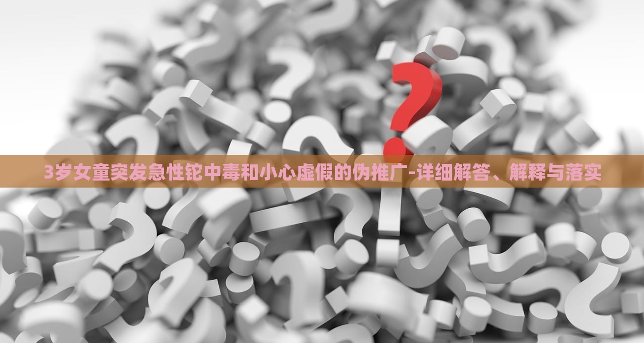 3歲女童突發(fā)急性鉈中毒和小心虛假的偽推廣-詳細(xì)解答、解釋與落實(shí)