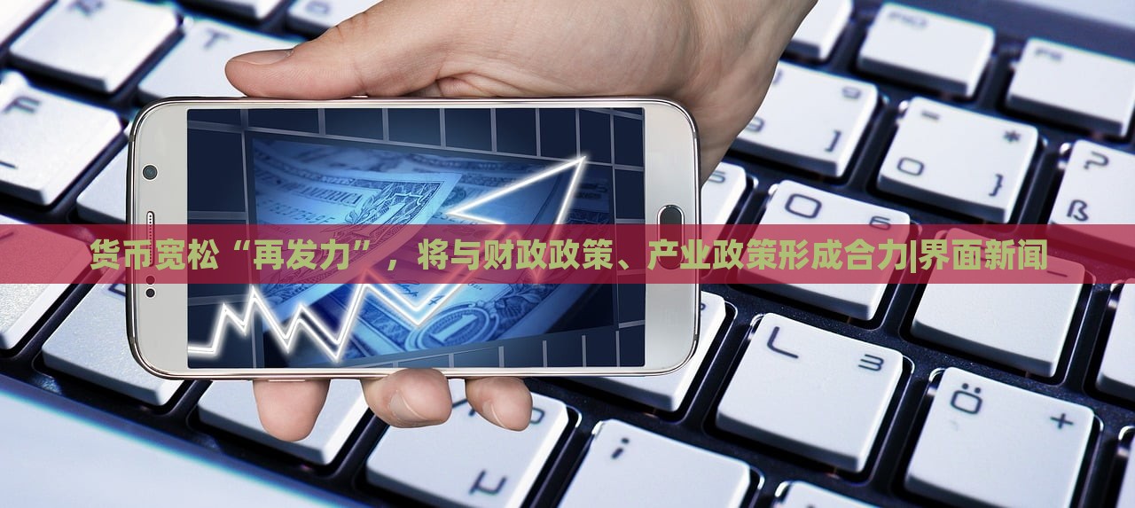貨幣寬松“再發(fā)力”，將與財政政策、產(chǎn)業(yè)政策形成合力|界面新聞