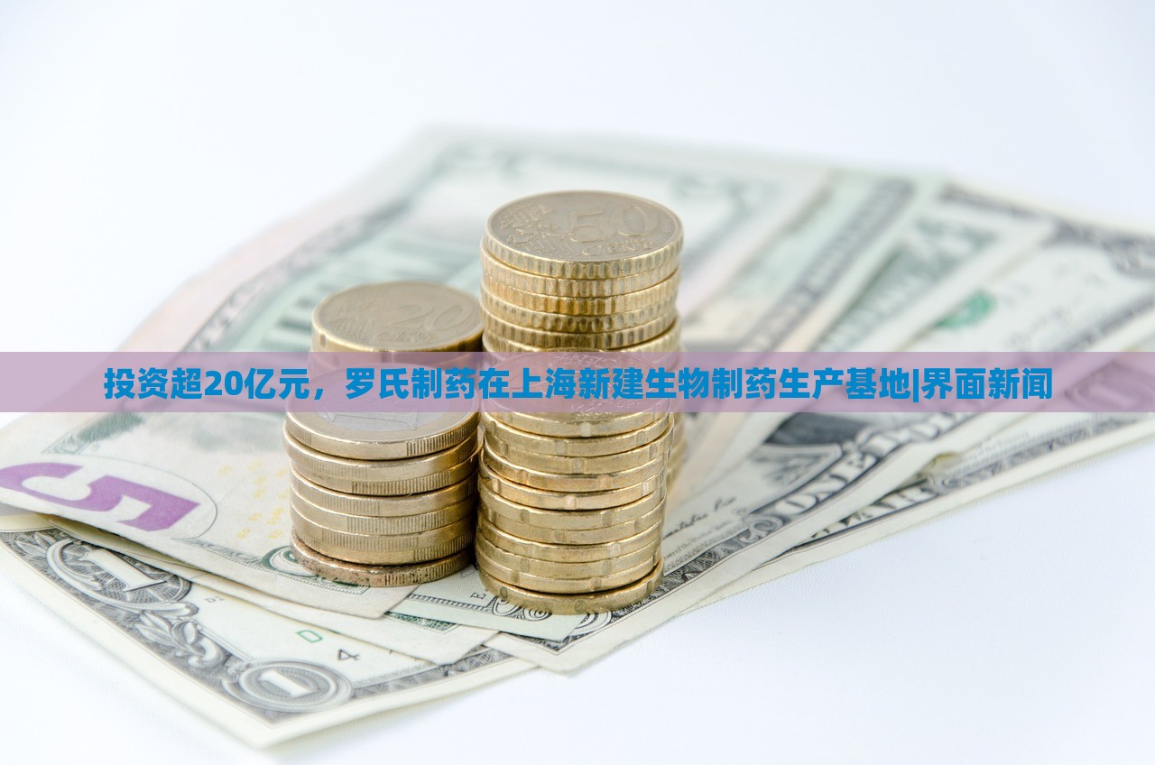 投資超20億元，羅氏制藥在上海新建生物制藥生產(chǎn)基地|界面新聞