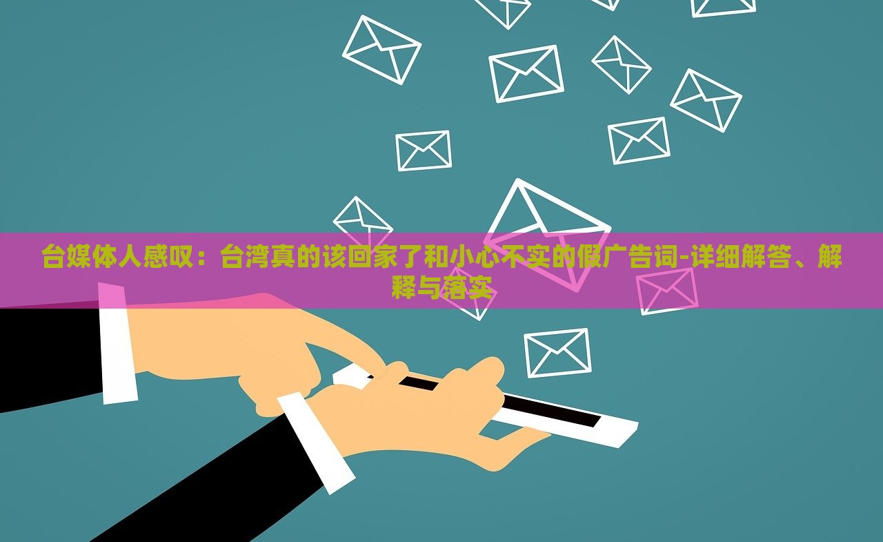 臺(tái)媒體人感嘆：臺(tái)灣真的該回家了和小心不實(shí)的假?gòu)V告詞-詳細(xì)解答、解釋與落實(shí)