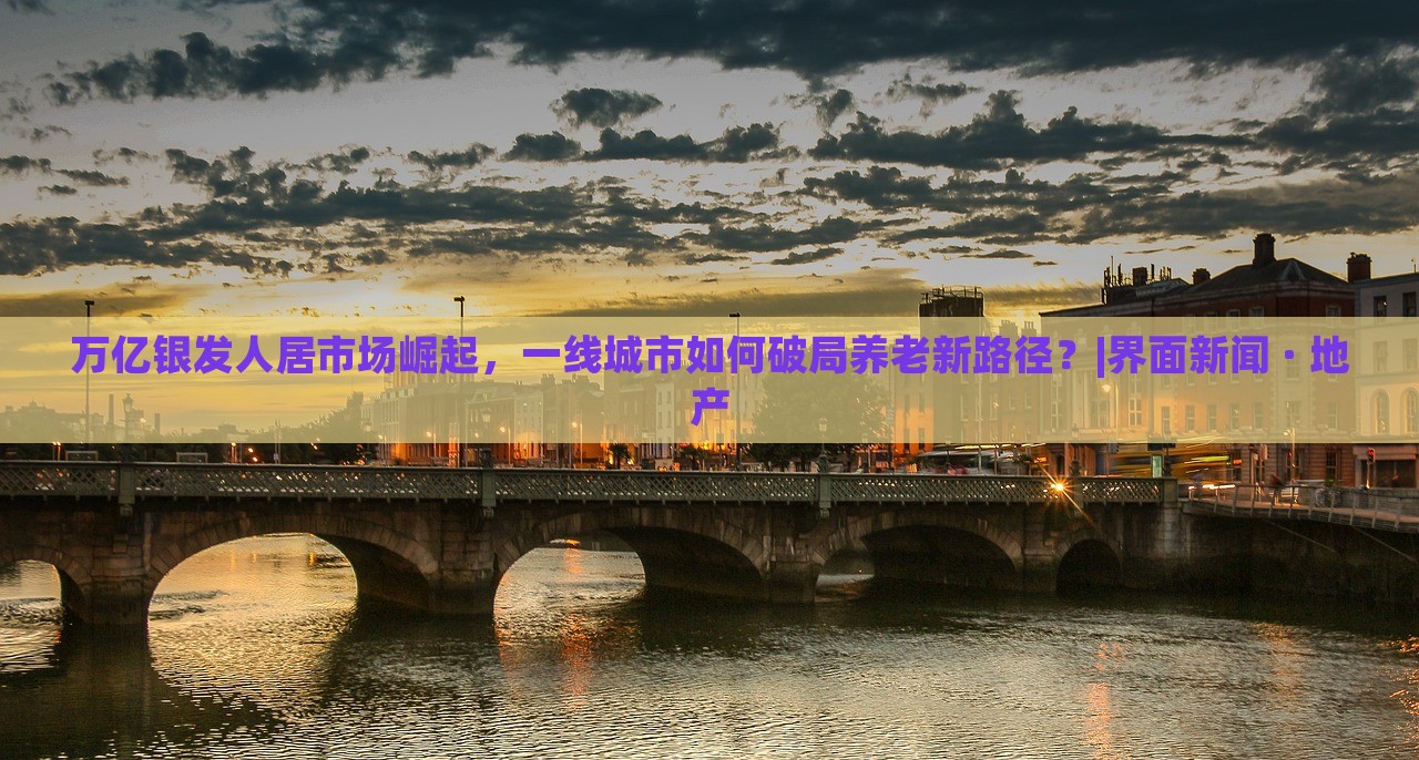 萬億銀發(fā)人居市場崛起，一線城市如何破局養(yǎng)老新路徑？|界面新聞 · 地產(chǎn)