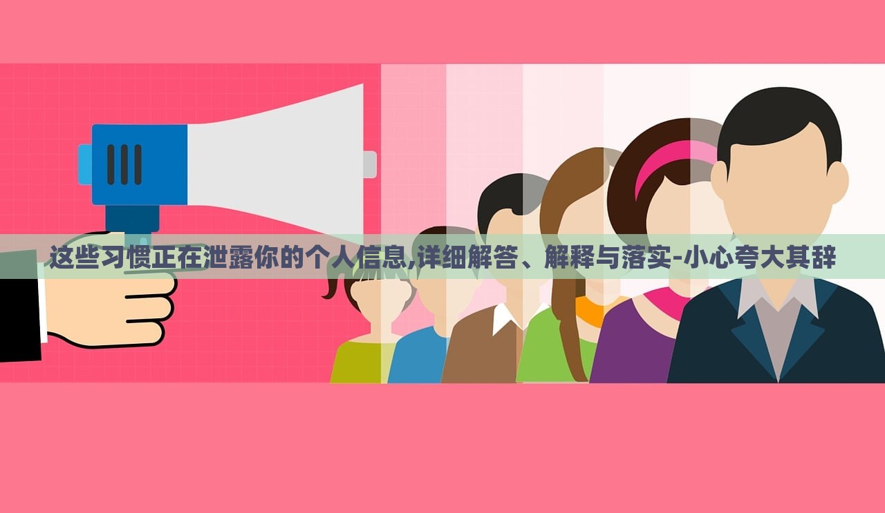 這些習(xí)慣正在泄露你的個(gè)人信息,詳細(xì)解答、解釋與落實(shí)-小心夸大其辭