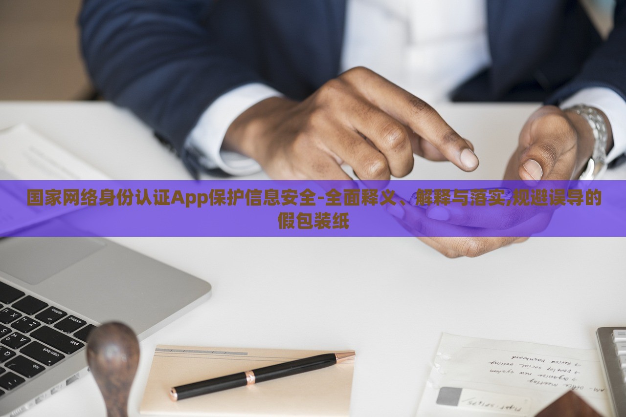 國家網(wǎng)絡(luò)身份認(rèn)證App保護(hù)信息安全-全面釋義、解釋與落實,規(guī)避誤導(dǎo)的假包裝紙