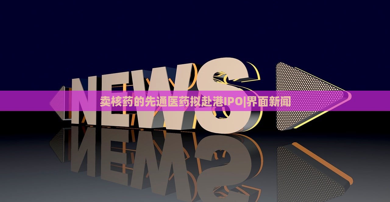 賣核藥的先通醫(yī)藥擬赴港IPO|界面新聞
