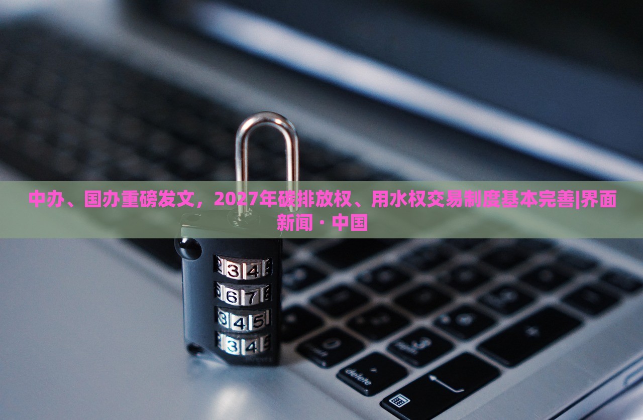 中辦、國辦重磅發(fā)文，2027年碳排放權(quán)、用水權(quán)交易制度基本完善|界面新聞 · 中國