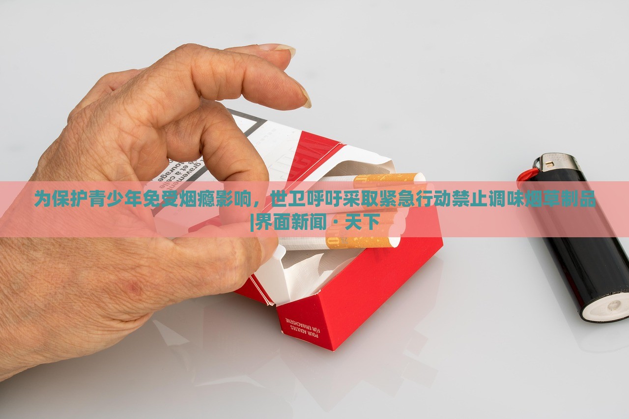 為保護(hù)青少年免受煙癮影響，世衛(wèi)呼吁采取緊急行動(dòng)禁止調(diào)味煙草制品|界面新聞 · 天下