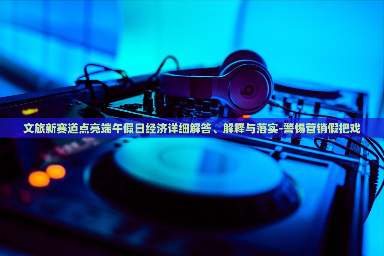 文旅新賽道點(diǎn)亮端午假日經(jīng)濟(jì)詳細(xì)解答、解釋與落實(shí)-警惕營銷假把戲