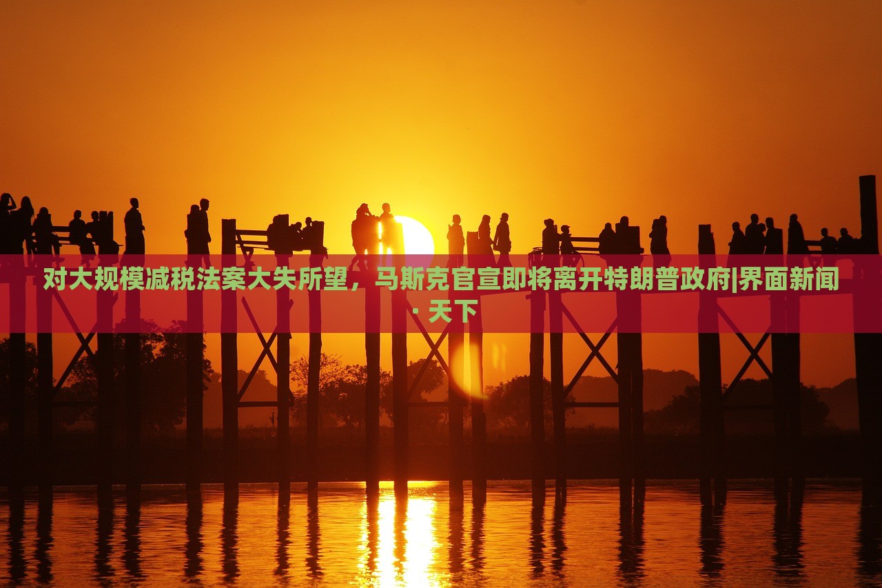 對大規(guī)模減稅法案大失所望，馬斯克官宣即將離開特朗普政府|界面新聞 · 天下