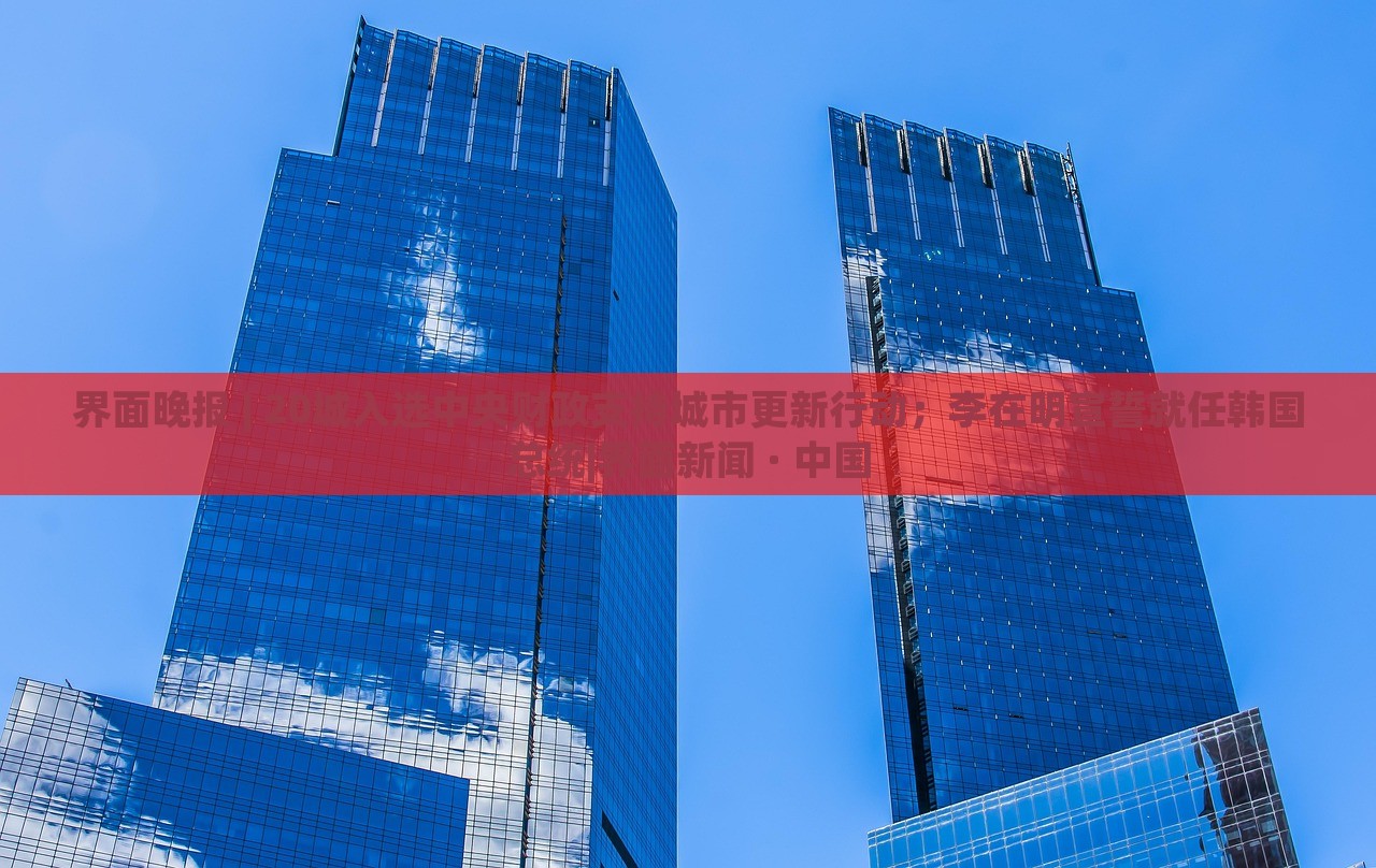界面晚報 | 20城入選中央財政支持城市更新行動；李在明宣誓就任韓國總統(tǒng)|界面新聞 · 中國
