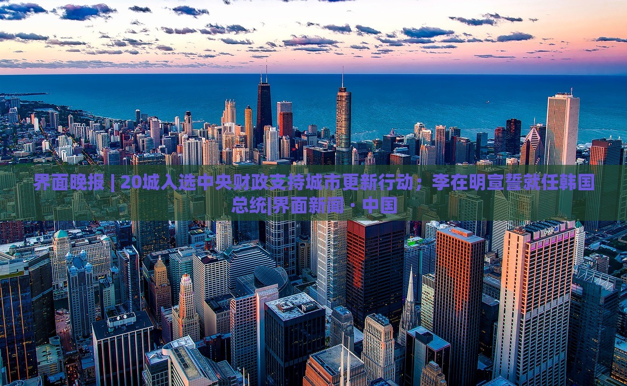 界面晚報 | 20城入選中央財政支持城市更新行動；李在明宣誓就任韓國總統(tǒng)|界面新聞 · 中國