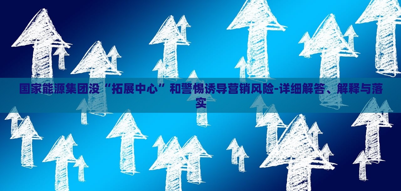 國(guó)家能源集團(tuán)沒“拓展中心”和警惕誘導(dǎo)營(yíng)銷風(fēng)險(xiǎn)-詳細(xì)解答、解釋與落實(shí)