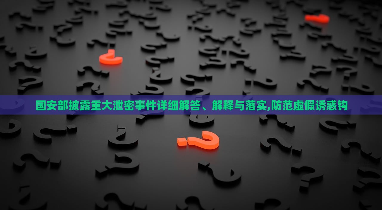 國(guó)安部披露重大泄密事件詳細(xì)解答、解釋與落實(shí),防范虛假誘惑鉤