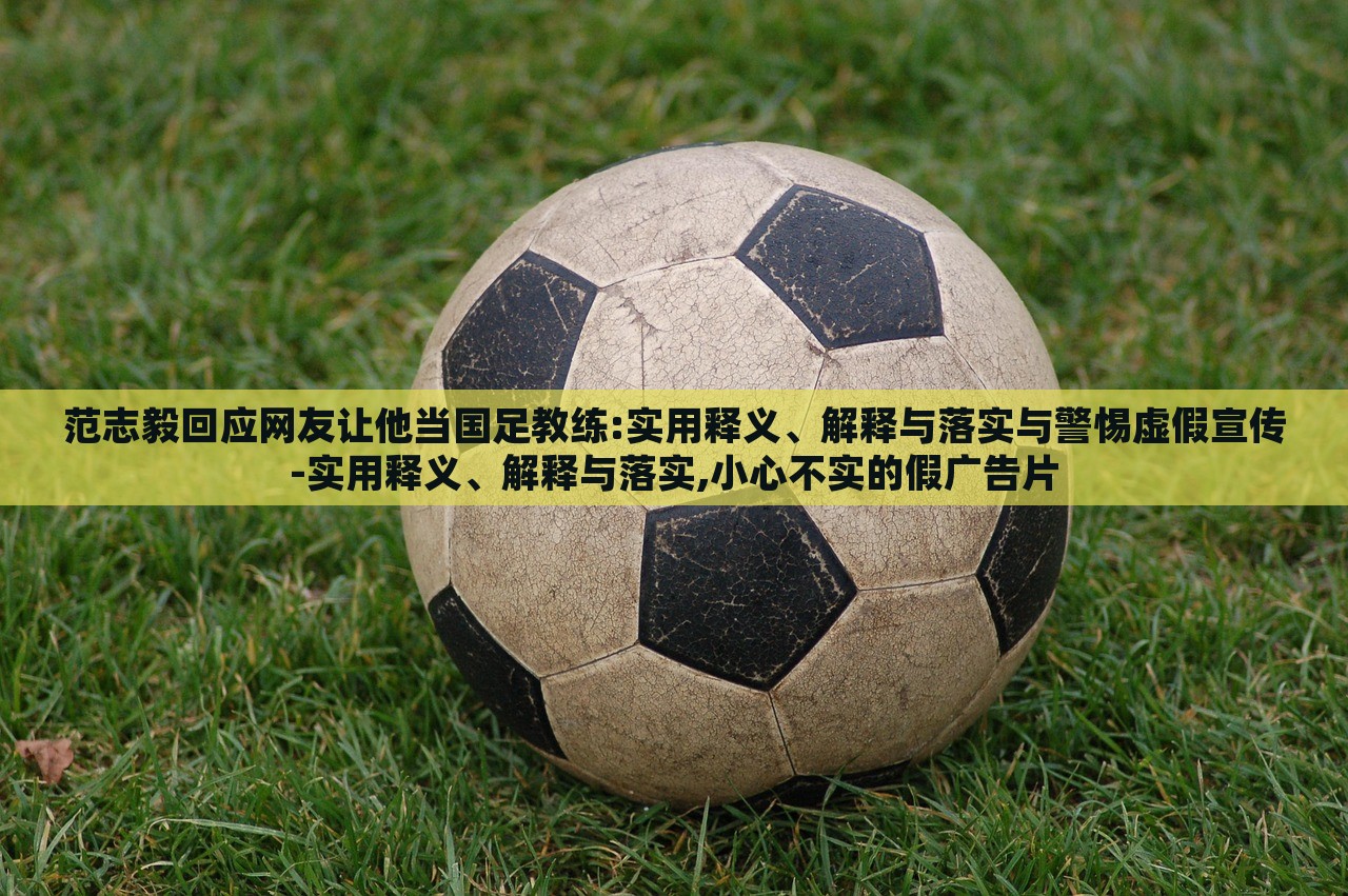 范志毅回应网友让他当国足教练:实用释义、解释与落实与警惕虚假宣传-实用释义、解释与落实,小心不实的假广告片