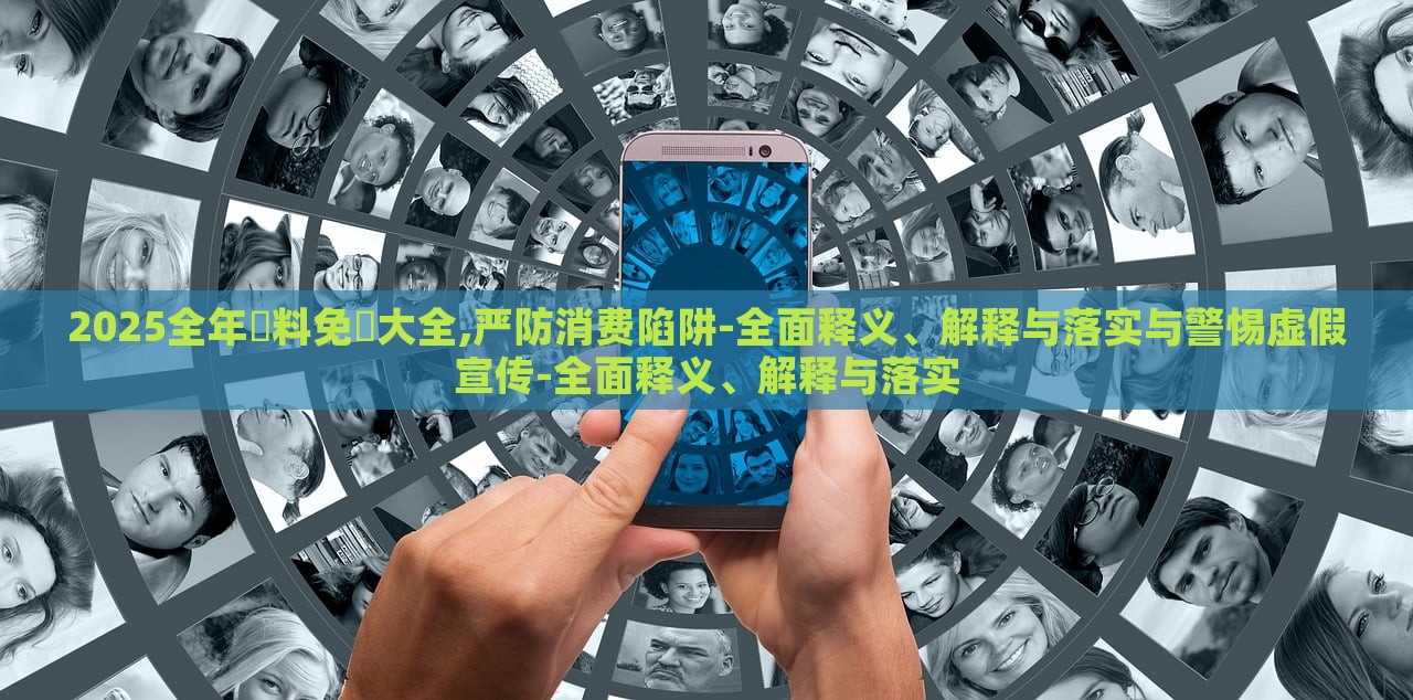 2025全年資料免費大全,严防消费陷阱-全面释义、解释与落实与警惕虚假宣传-全面释义、解释与落实