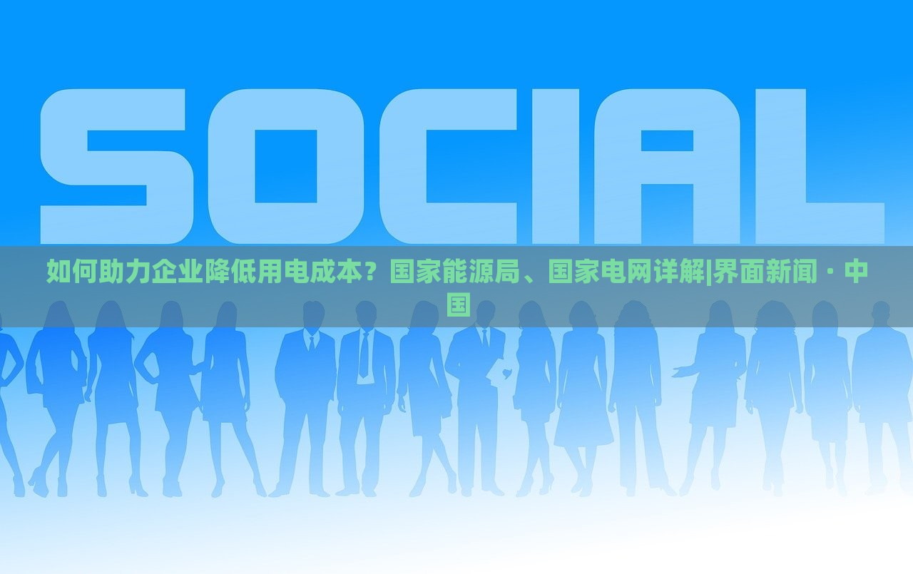 如何助力企业降低用电成本？国家能源局、国家电网详解|界面新闻 · 中国