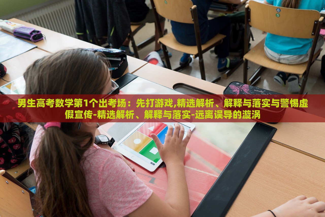 男生高考数学第1个出考场：先打游戏,精选解析、解释与落实与警惕虚假宣传-精选解析、解释与落实-远离误导的漩涡