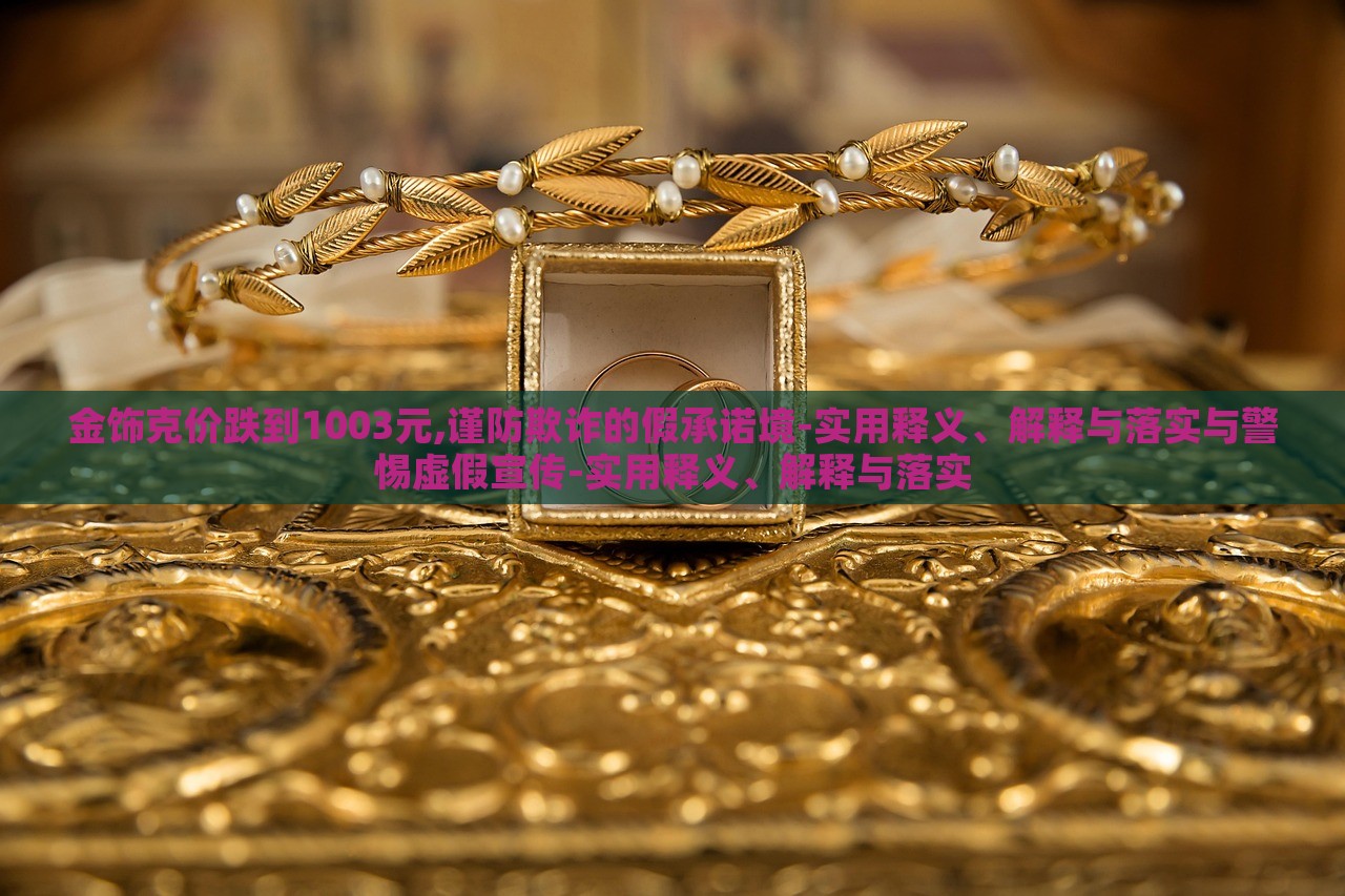 金饰克价跌到1003元,谨防欺诈的假承诺境-实用释义、解释与落实与警惕虚假宣传-实用释义、解释与落实