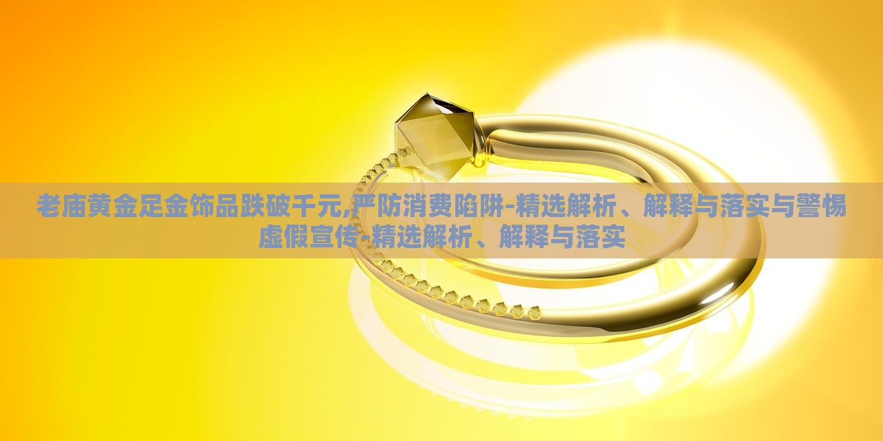 老庙黄金足金饰品跌破千元,严防消费陷阱-精选解析、解释与落实与警惕虚假宣传-精选解析、解释与落实